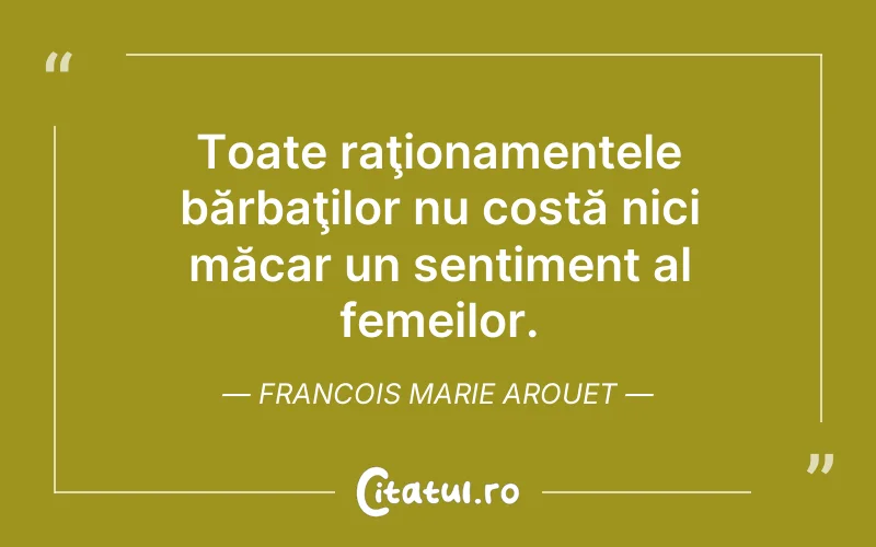 Toate raţionamentele bărbaţilor nu costă nici măcar un sentiment al femeilor. Francois Marie Arouet