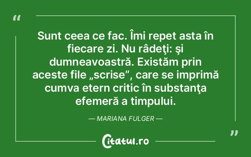 Sunt ceea ce fac. Îmi repet asta în fiecare zi. Nu râdeţi: şi dumneavoastră. Existăm prin aceste file „scrise”, care se imprimă cumva etern critic în substanţa efemeră a timpului. Mariana Fulger