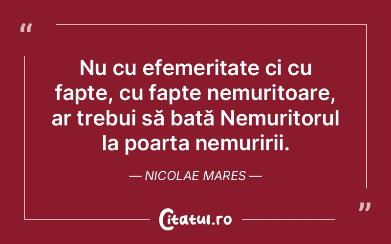 Nu cu efemeritate ci cu fapte, cu fapte nemuritoare, ar trebui să bată Nemuritorul la poarta nemuririi. Nicolae Mares