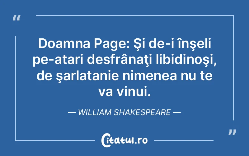 Doamna Page: Şi de-i înşeli pe-atari desfrânaţi libidinoşi, de şarlatanie nimenea nu te va vinui. William Shakespeare