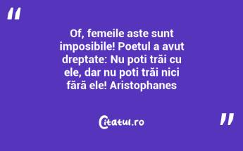 Of, femeile aste sunt imposibile! Poetul a avut dreptate: Nu poți trăi cu ele, dar nu poți trăi nici fără ele! Aristophanes...
