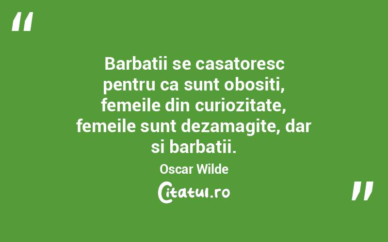   Barbatii se casatoresc pentru ca sunt obositi, femeile din curiozitate, femeile sunt dezamagite, dar si barbatii. Oscar Wilde
