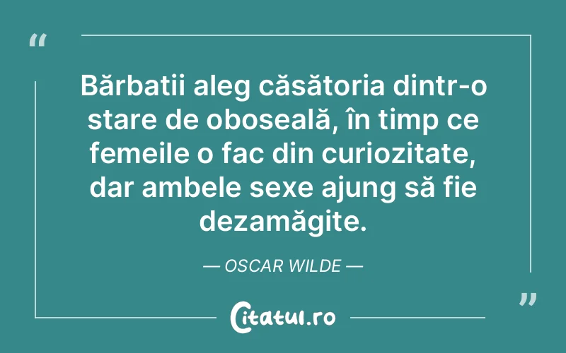 Bărbații aleg căsătoria dintr-o stare de oboseală, în timp ce femeile o fac din curiozitate, dar ambele sexe ajung să fie dezamăgite. Oscar Wilde