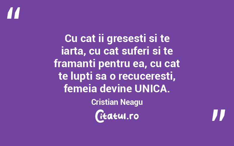 Cu cat ii gresesti si te iarta, cu cat suferi si te framanti pentru ea, cu cat te lupti sa o recuceresti, femeia devine UNICA. Cristian Neagu