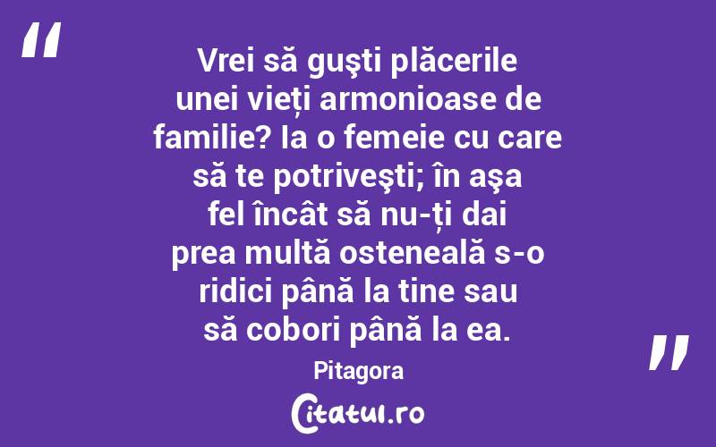 Vrei să guşti plăcerile unei vieţi armonioase de familie? Ia o femeie cu care să te potriveşti; în aşa fel încât să nu-ţi dai prea multă osteneală s-o ridici până la tine sau să cobori până la ea. Pitagora