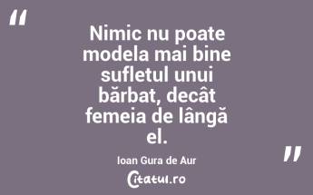 Nimic nu poate modela mai bine sufletul unui bărbat, decât femeia de lângă el. Ioan Gura de Aur...