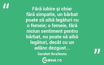 Fără iubire şi chiar fără simpatie, un bărbat poate să aibă legături cu o femeie; o femeie, fără niciun sentiment pentru bărbat, nu poate să aibă legături, decât cu un adânc dezgust... Garabet Ibraileanu...