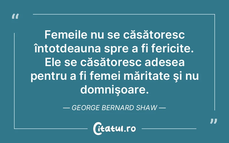 Femeile nu se căsătoresc întotdeauna spre a fi fericite. Ele se căsătoresc adesea pentru a fi femei măritate şi nu domnişoare. George Bernard Shaw