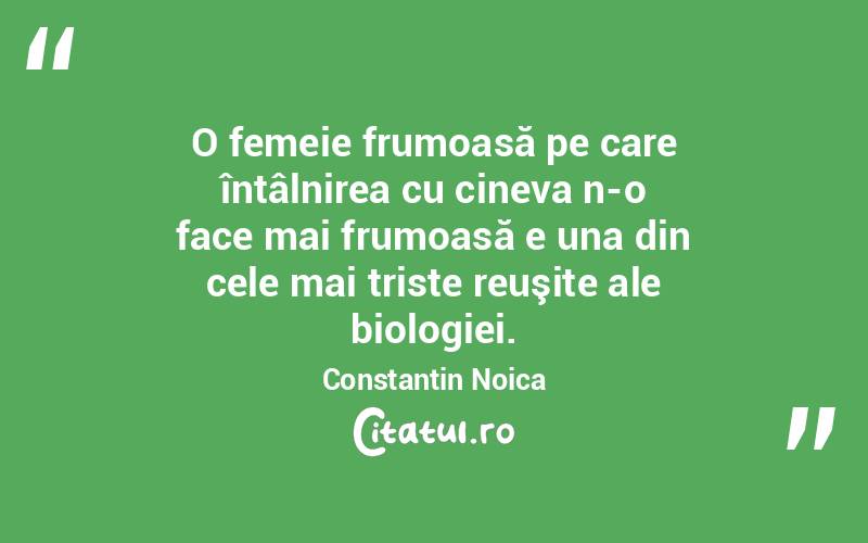 O femeie frumoasă pe care întâlnirea cu cineva n-o face mai frumoasă e una din cele mai triste reuşite ale biologiei. Constantin Noica