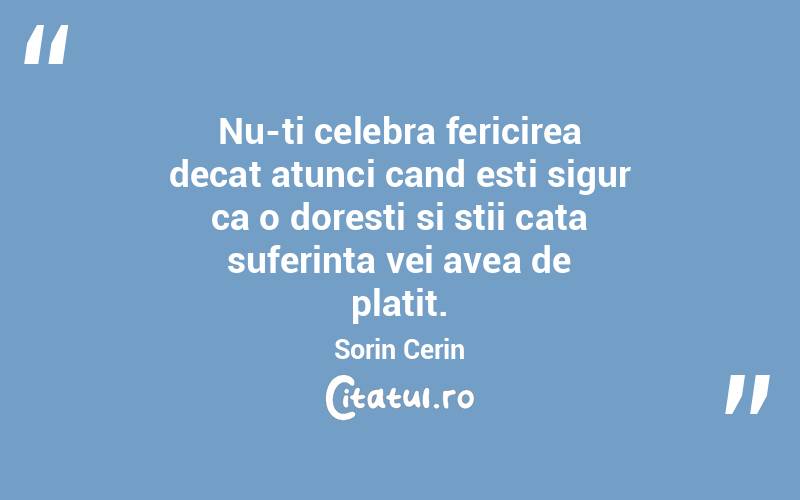 Nu-ti celebra fericirea decat atunci cand esti sigur ca o doresti si stii cata suferinta vei avea de platit. Sorin Cerin