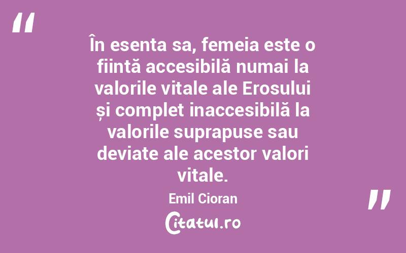 În esența sa, femeia este o ființă accesibilă numai la valorile vitale ale Erosului și complet inaccesibilă la valorile suprapuse sau deviate ale acestor valori vitale. Emil Cioran