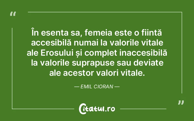În esența sa, femeia este o ființă accesibilă numai la valorile vitale ale Erosului și complet inaccesibilă la valorile suprapuse sau deviate ale acestor valori vitale. Emil Cioran