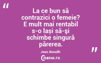 La ce bun să contrazici o femeie? E mult mai rentabil s-o lași să-şi schimbe singură părerea. Jean Anouilh...
