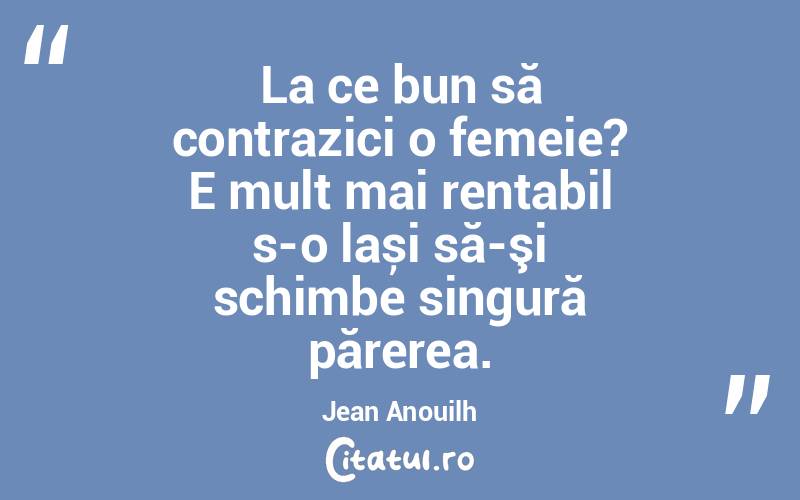 La ce bun să contrazici o femeie? E mult mai rentabil s-o lași să-şi schimbe singură părerea. Jean Anouilh