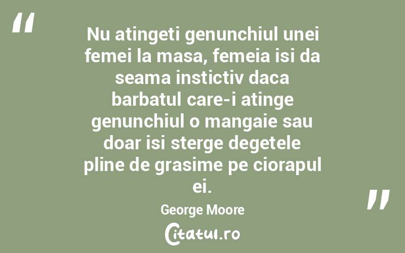 Nu atingeti genunchiul unei femei la masa, femeia isi da seama instictiv daca barbatul care-i atinge genunchiul o mangaie sau doar isi sterge degetele pline de grasime pe ciorapul ei. George Moore
