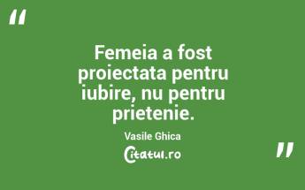 Femeia a fost proiectata pentru iubire, nu pentru prietenie. Vasile Ghica...