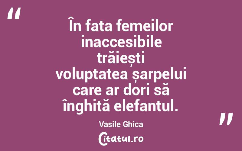 În fața femeilor inaccesibile trăiești voluptatea șarpelui care ar dori să înghită elefantul. Vasile Ghica