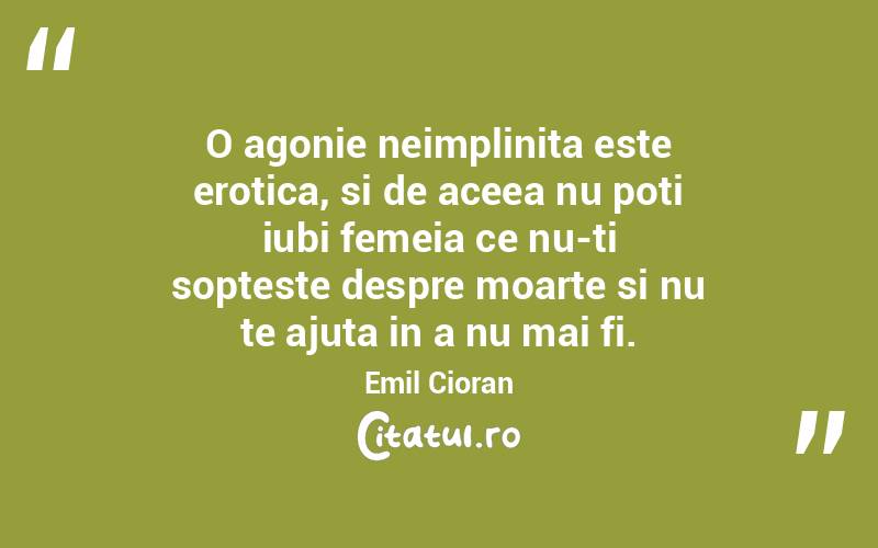 O agonie neimplinita este erotica, si de aceea nu poti iubi femeia ce nu-ti sopteste despre moarte si nu te ajuta in a nu mai fi. Emil Cioran