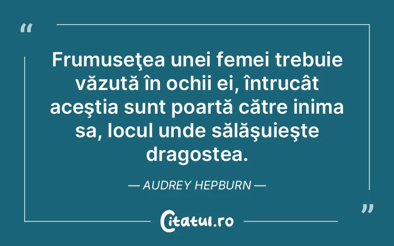 Frumuseţea unei femei trebuie văzută în ochii ei, întrucât aceştia sunt poartă către inima sa, locul unde sălăşuieşte dragostea. Audrey Hepburn
