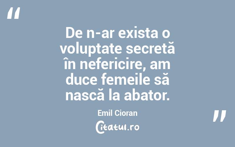 De n-ar exista o voluptate secretă în nefericire, am duce femeile să nască la abator. Emil Cioran