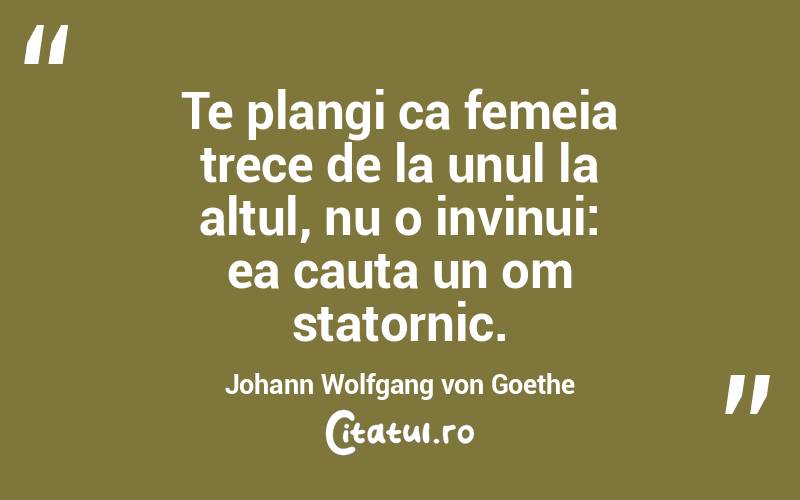 Te plangi ca femeia trece de la unul la altul, nu o invinui: ea cauta un om statornic. Johann Wolfgang von Goethe