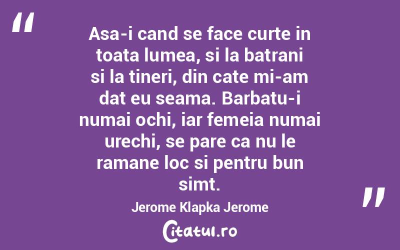 Asa-i cand se face curte in toata lumea, si la batrani si la tineri, din cate mi-am dat eu seama. Barbatu-i numai ochi, iar femeia numai urechi, se pare ca nu le ramane loc si pentru bun simt. Jerome Klapka Jerome