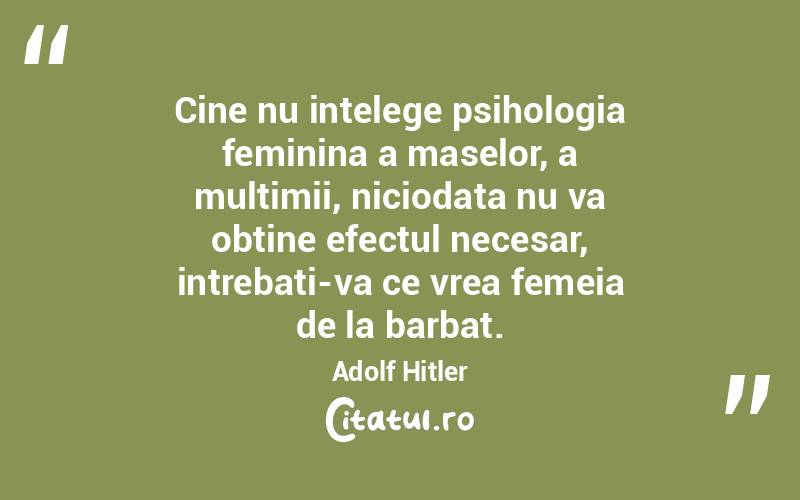 Cine nu intelege psihologia feminina a maselor, a multimii, niciodata nu va obtine efectul necesar, intrebati-va ce vrea femeia de la barbat. Adolf Hitler
