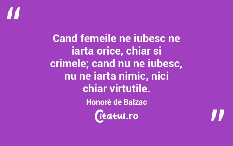 Cand femeile ne iubesc ne iarta orice, chiar si crimele; cand nu ne iubesc, nu ne iarta nimic, nici chiar virtutile. Honoré de Balzac