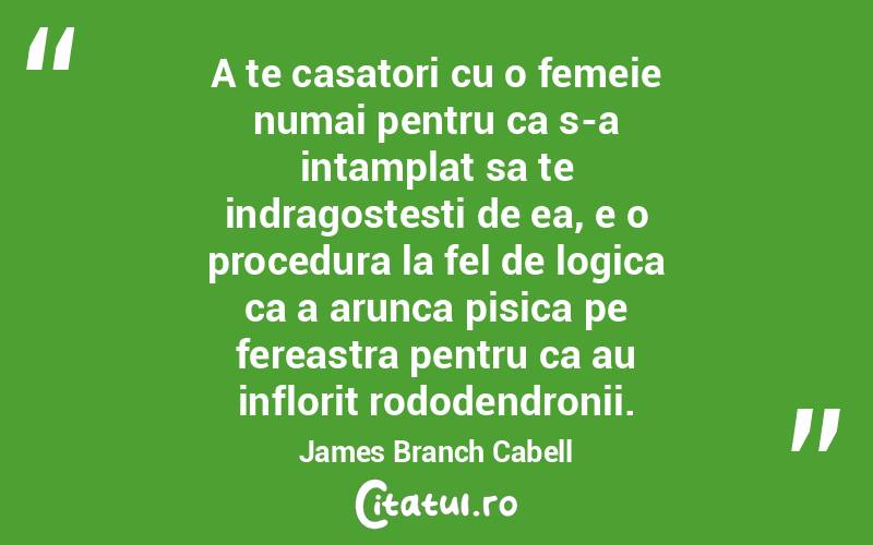 A te casatori cu o femeie numai pentru ca s-a intamplat sa te indragostesti de ea, e o procedura la fel de logica ca a arunca pisica pe fereastra pentru ca au inflorit rododendronii. James Branch Cabell