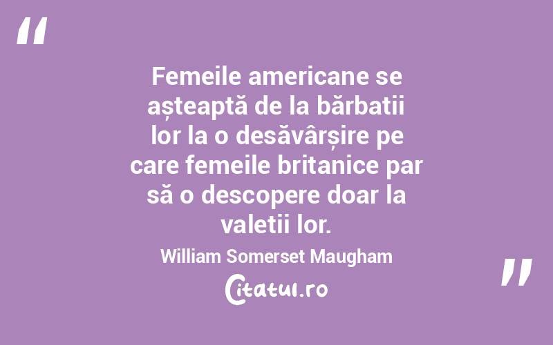 Femeile americane se așteaptă de la bărbații lor la o desăvârșire pe care femeile britanice par să o descopere doar la valeții lor. William Somerset Maugham