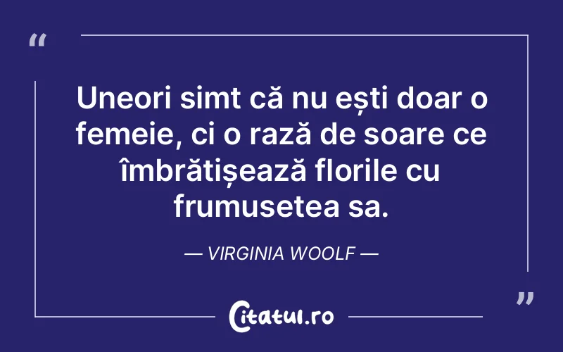 Uneori simt că nu ești doar o femeie, ci o rază de soare ce îmbrățișează florile cu frumusețea sa. Virginia Woolf