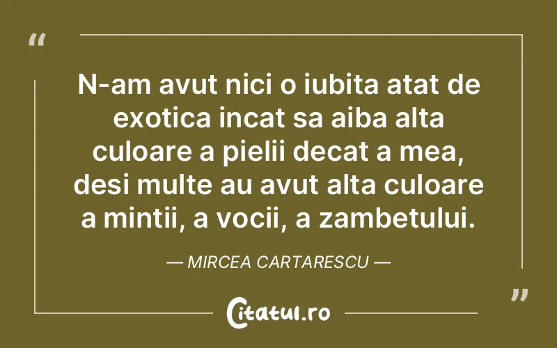 N-am avut nici o iubita atat de exotica incat sa aiba alta culoare a pielii decat a mea, desi multe au avut alta culoare a mintii, a vocii, a zambetului. Mircea Cartarescu