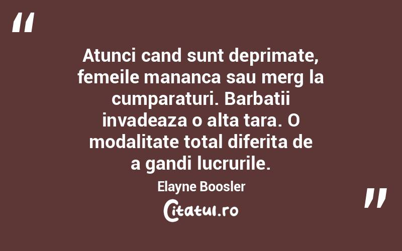 Atunci cand sunt deprimate, femeile mananca sau merg la cumparaturi. Barbatii invadeaza o alta tara. O modalitate total diferita de a gandi lucrurile. Elayne Boosler