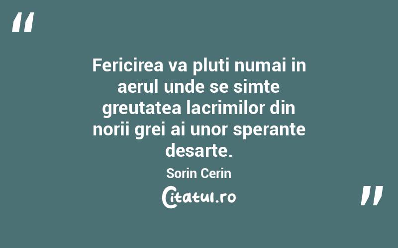 Fericirea va pluti numai in aerul unde se simte greutatea lacrimilor din norii grei ai unor sperante desarte. Sorin Cerin