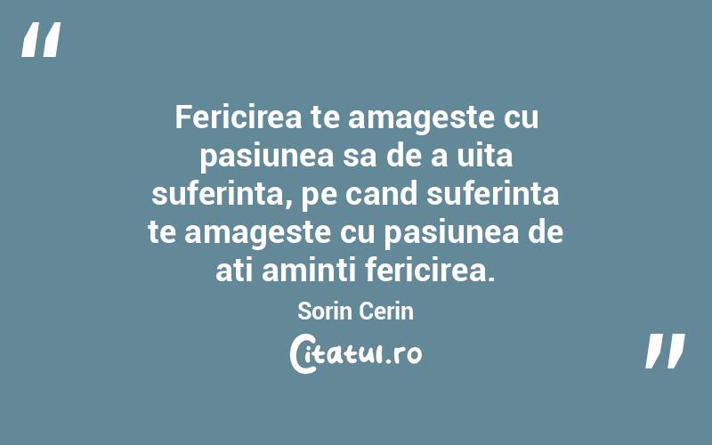 Fericirea te amageste cu pasiunea sa de a uita suferinta, pe cand suferinta te amageste cu pasiunea de ati aminti fericirea. Sorin Cerin