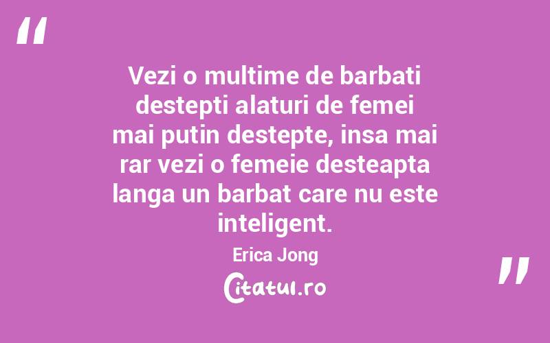  Vezi o multime de barbati destepti alaturi de femei mai putin destepte, insa mai rar vezi o femeie desteapta langa un barbat care nu este inteligent. Erica Jong