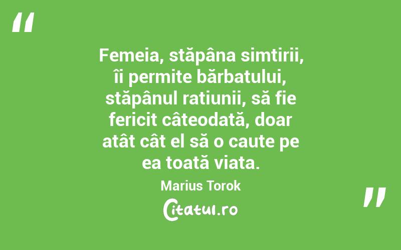 Femeia, stăpâna simțirii, îi permite bărbatului, stăpânul rațiunii, să fie fericit câteodată, doar atât cât el să o caute pe ea toată viața. Marius Torok