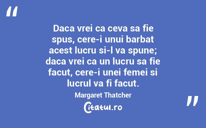 Daca vrei ca ceva sa fie spus, cere-i unui barbat acest lucru si-l va spune; daca vrei ca un lucru sa fie facut, cere-i unei femei si lucrul va fi facut. Margaret Thatcher