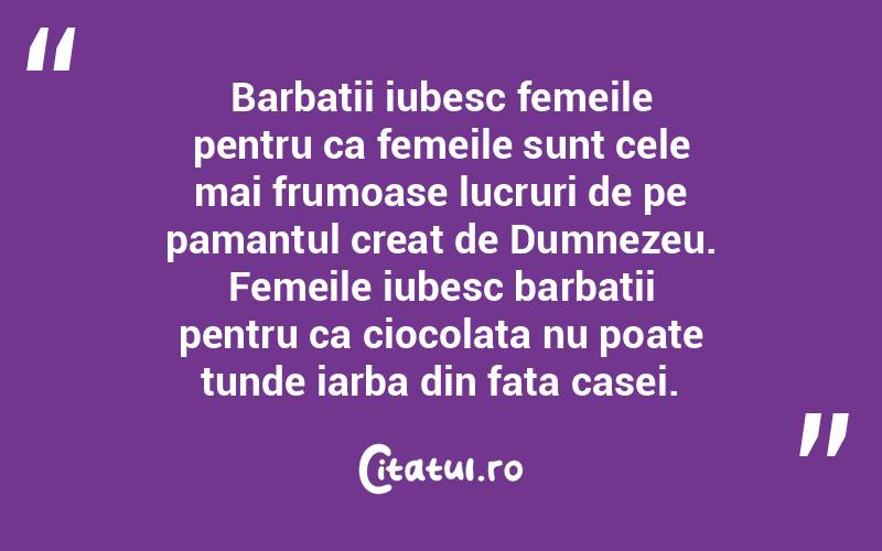Barbatii iubesc femeile pentru ca femeile sunt cele mai frumoase lucruri de pe pamantul creat de Dumnezeu. Femeile iubesc barbatii pentru ca ciocolata nu poate tunde iarba din fata casei.  