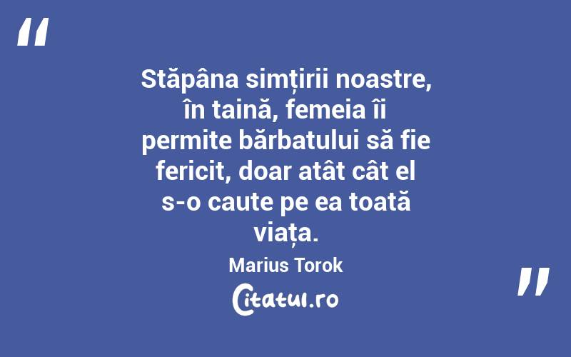 Stăpâna simţirii noastre, în taină, femeia îi permite bărbatului să fie fericit, doar atât cât el s-o caute pe ea toată viaţa. Marius Torok