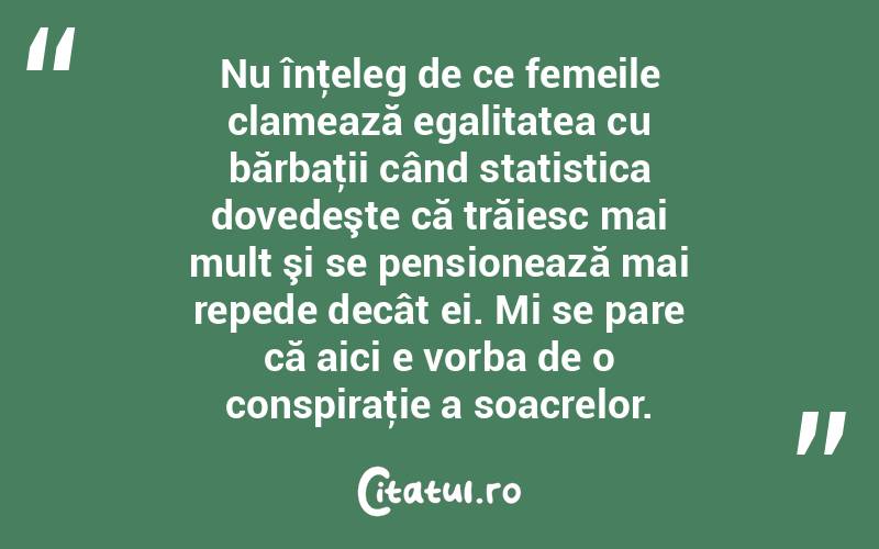 Nu înţeleg de ce femeile clamează egalitatea cu bărbaţii când statistica dovedeşte că trăiesc mai mult şi se pensionează mai repede decât ei. Mi se pare că aici e vorba de o conspiraţie a soacrelor.  
