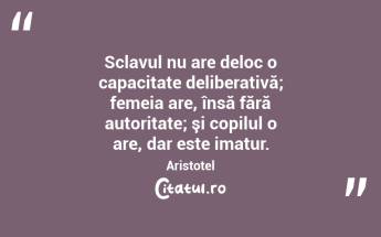 Sclavul nu are deloc o capacitate deliberativă; femeia are, însă fără autoritate; şi copilul o are, dar este imatur. Aristotel...