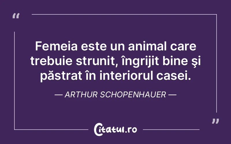 Femeia este un animal care trebuie strunit, îngrijit bine şi păstrat în interiorul casei. Arthur Schopenhauer
