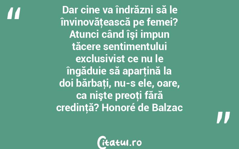Dar cine va îndrăzni să le învinovăţească pe femei? Atunci când îşi impun tăcere sentimentului exclusivist ce nu le îngăduie să aparţină la doi bărbaţi, nu-s ele, oare, ca nişte preoţi fără credinţă? Honoré de Balzac