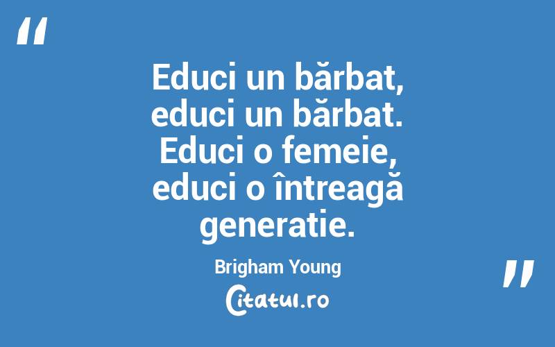 Educi un bărbat, educi un bărbat. Educi o femeie, educi o întreagă generație. Brigham Young