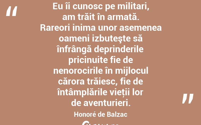 Eu îi cunosc pe militari, am trăit în armată. Rareori inima unor asemenea oameni izbuteşte să înfrângă deprinderile pricinuite fie de nenorocirile în mijlocul cărora trăiesc, fie de întâmplările vieţii lor de aventurieri. Honoré de Balzac