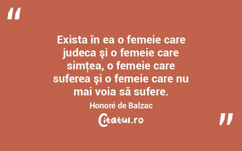 Exista în ea o femeie care judeca şi o femeie care simţea, o femeie care suferea şi o femeie care nu mai voia să sufere. Honoré de Balzac