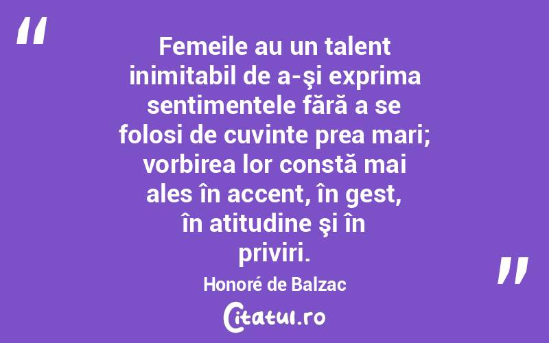  Femeile au un talent inimitabil de a-şi exprima sentimentele fără a se folosi de cuvinte prea mari; vorbirea lor constă mai ales în accent, în gest, în atitudine şi în priviri. Honoré de Balzac