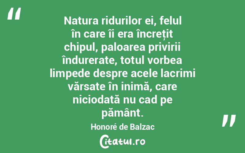  Natura ridurilor ei, felul în care îi era încreţit chipul, paloarea privirii îndurerate, totul vorbea limpede despre acele lacrimi vărsate în inimă, care niciodată nu cad pe pământ. Honoré de Balzac