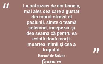 La patruzeci de ani femeia, mai ales cea care a gustat din mărul otrăvit al pasiunii, simte o teamă solemnă; începe să-şi dea seama că pentru ea există două morţi: moartea inimii şi cea a trupului. Honoré de Balzac...